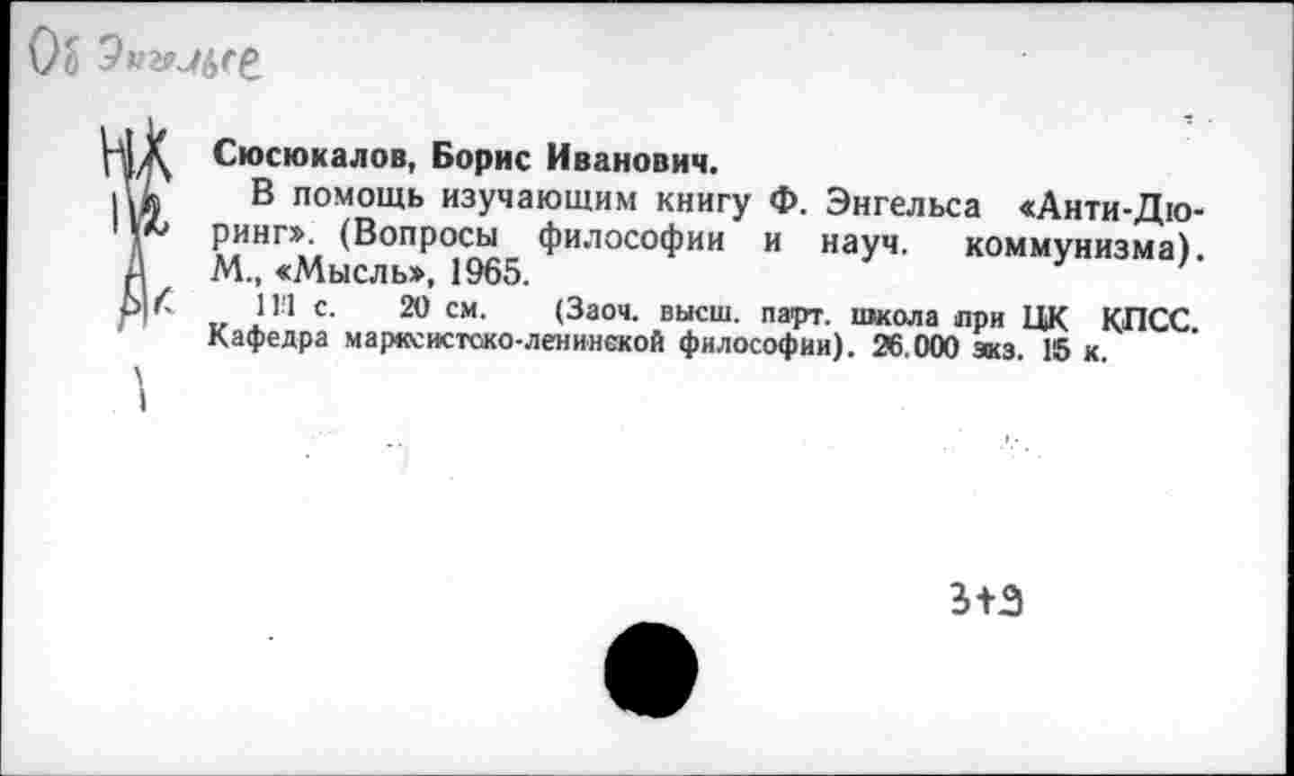 ﻿Об 9#гмбге
Сюсюкалов, Борис Иванович.
! В помощь изучающим книгу Ф. Энгельса «Анти-Дю-
7 ринг». (Вопросы философии и науч, коммунизма). М., <Мысль», 1965.
К 11'1 с. 20 см. (Заоч. высш. парт, школа при ЦК КПСС Кафедра марксистско-ленинской философии). 26.000 зкз. 15 к.
\
I
5+3